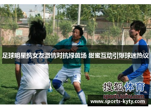 足球明星携女友激情对抗绿茵场 甜蜜互动引爆球迷热议