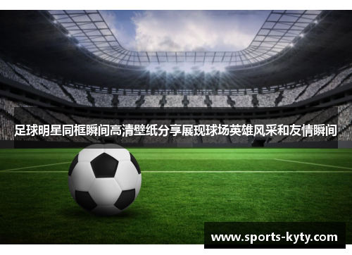 足球明星同框瞬间高清壁纸分享展现球场英雄风采和友情瞬间