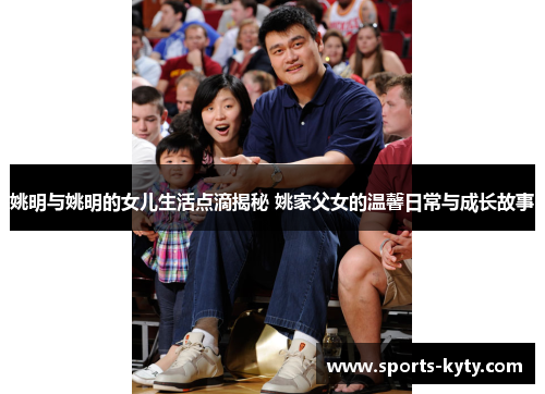 姚明与姚明的女儿生活点滴揭秘 姚家父女的温馨日常与成长故事