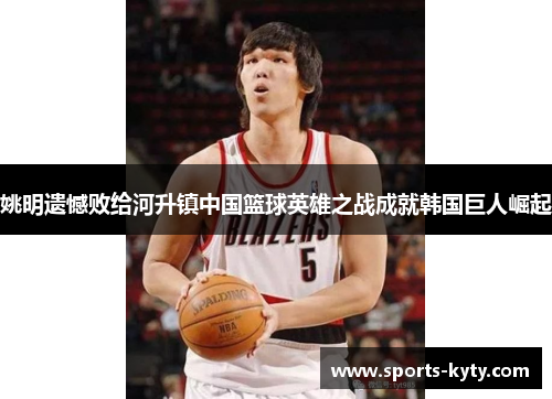 姚明遗憾败给河升镇中国篮球英雄之战成就韩国巨人崛起