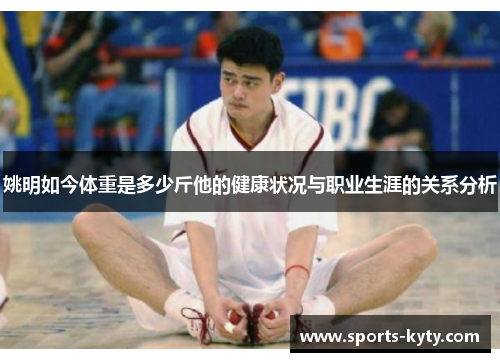姚明如今体重是多少斤他的健康状况与职业生涯的关系分析