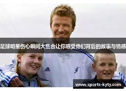 足球明星伤心瞬间大集合让你感受他们背后的故事与情感