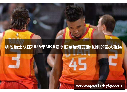犹他爵士队在2025年NBA夏季联赛后对艾斯·贝利的最大担忧