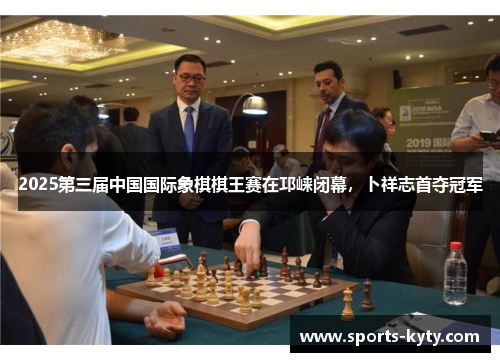 2025第三届中国国际象棋棋王赛在邛崃闭幕，卜祥志首夺冠军